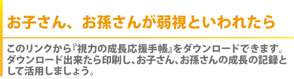 お子さん、お孫さんが弱視といわれたら？　このリンクから『視力の応援手帳』をダウンロードできます。　ダウンロード出来たら印刷し、お子さん、お孫さんの成長の記録として活用しましょう。